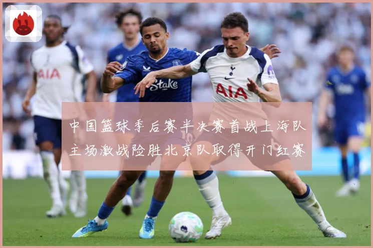 中国篮球季后赛半决赛首战上海队主场激战险胜北京队取得开门红赛场复盘：最新赛事动态与深度分析