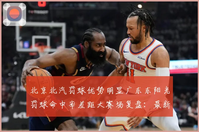 北京北汽罚球优势明显广东东阳光罚球命中率差距大赛场复盘：最新赛事动态与深度分析