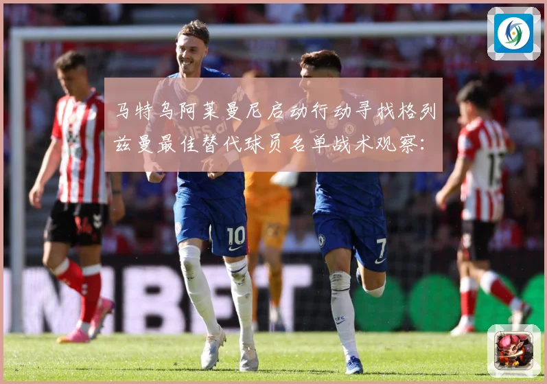 马特乌阿莱曼尼启动行动寻找格列兹曼最佳替代球员名单战术观察：最新赛事动态与深度分析