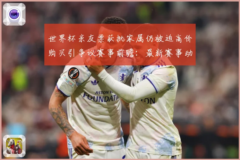 世界杯亲友票获批家属仍被迫高价购买引争议赛事前瞻：最新赛事动态与深度分析