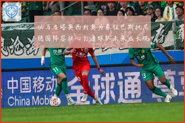 以马洛塔奥西利奥为象征巴斯托尼稳固阵容核心打造球队未来成长观察：最新赛事动态与深度分析