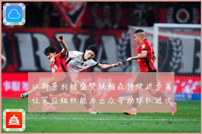 以斯普利特盛赞杨瀚森持续进步高位策应组织能力出众带动球队进攻赛场复盘：最新赛事动态与深度分析
