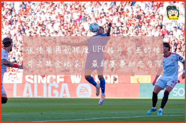 张伟丽再创辉煌 UFC格斗女王的传奇之路全纪录：最新赛事动态与深度分析