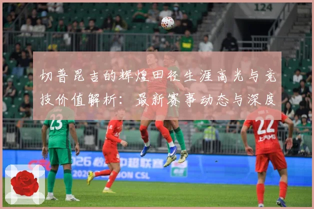切普昆吉的辉煌田径生涯高光与竞技价值解析：最新赛事动态与深度分析