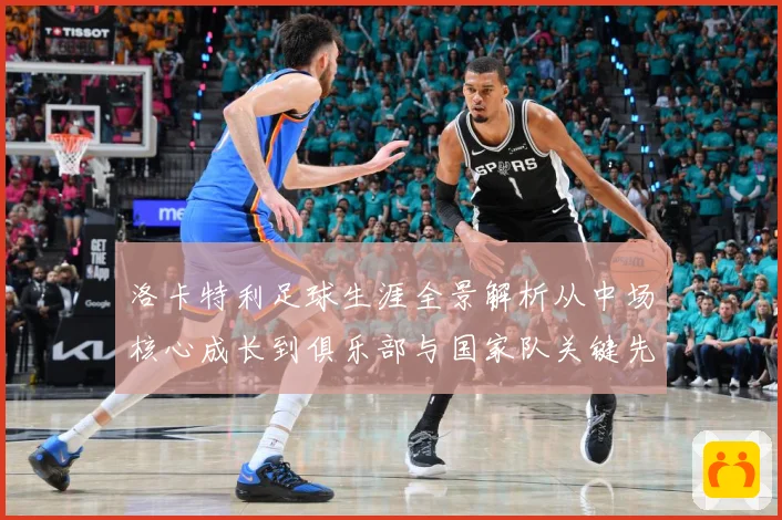洛卡特利足球生涯全景解析从中场核心成长到俱乐部与国家队关键先生：最新赛事动态与深度分析
