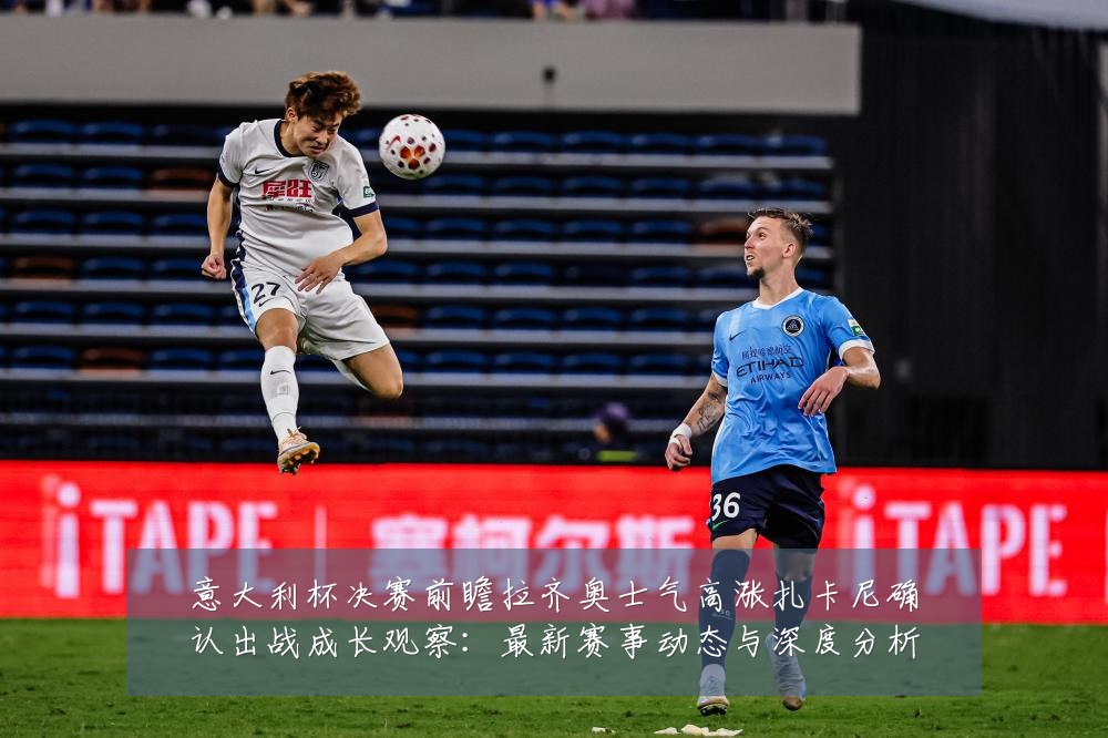 意大利杯决赛前瞻拉齐奥士气高涨扎卡尼确认出战成长观察:最新赛事动态与深度分析