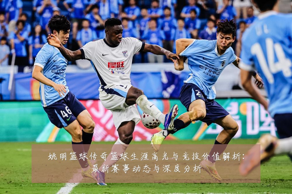 姚明篮球传奇篮球生涯高光与竞技价值解析:最新赛事动态与深度分析