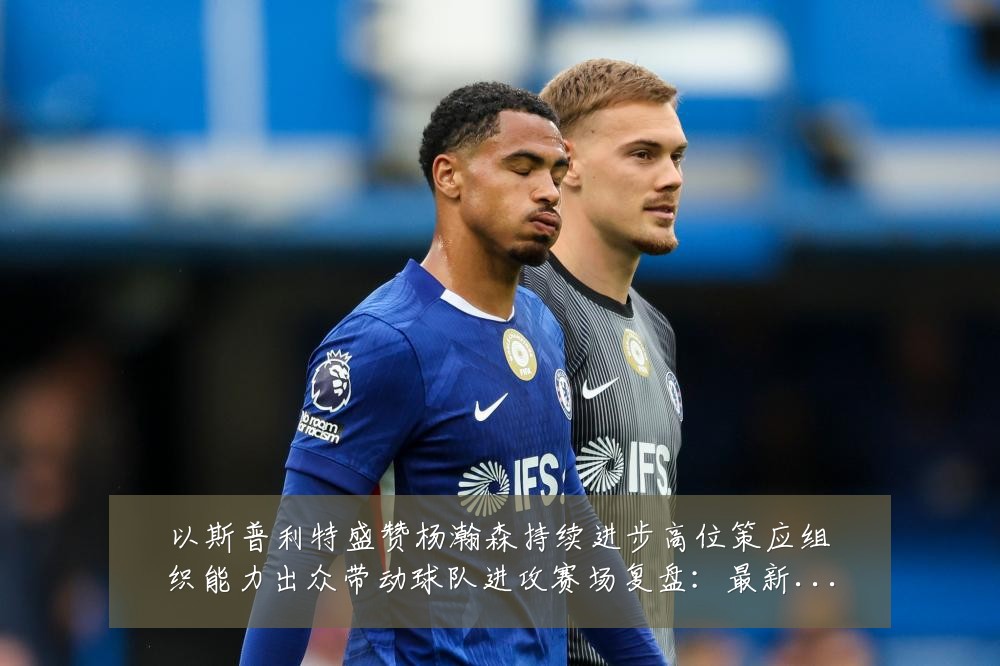 以斯普利特盛赞杨瀚森持续进步高位策应组织能力出众带动球队进攻赛场复盘:最新赛事动态与深度分析