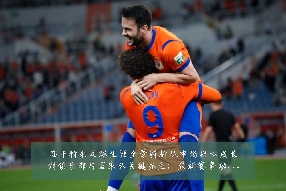 洛卡特利足球生涯全景解析从中场核心成长到俱乐部与国家队关键先生:最新赛事动态与深度分析